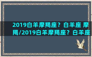 2019白羊摩羯座？白羊座 摩羯/2019白羊摩羯座？白羊座 摩羯-我的网站